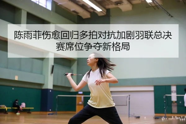 陈雨菲伤愈回归多拍对抗加剧羽联总决赛席位争夺新格局