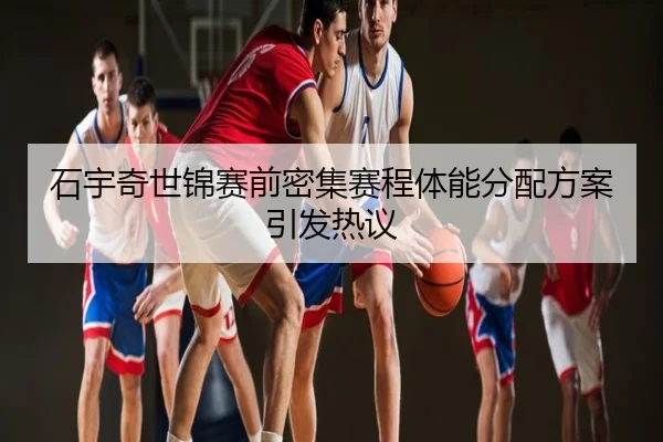 石宇奇世锦赛前密集赛程体能分配方案引发热议
